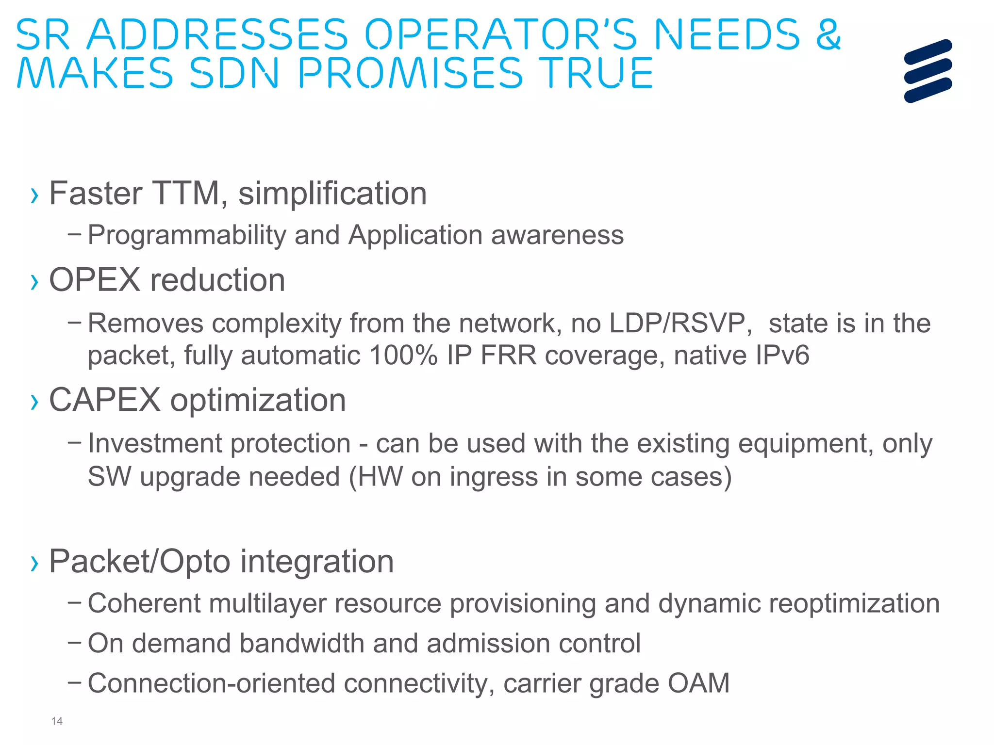 SR addresses operator’s needs & 
makes SDN promises true 
› Faster TTM, simplification 
– Programmability and Application awareness 
› OPEX reduction 
– Removes complexity from the network, no LDP/RSVP, state is in the 
packet, fully automatic 100% IP FRR coverage, native IPv6 
› CAPEX optimization 
14 
– Investment protection - can be used with the existing equipment, only 
SW upgrade needed (HW on ingress in some cases) 
› Packet/Opto integration 
– Coherent multilayer resource provisioning and dynamic reoptimization 
– On demand bandwidth and admission control 
– Connection-oriented connectivity, carrier grade OAM 
 