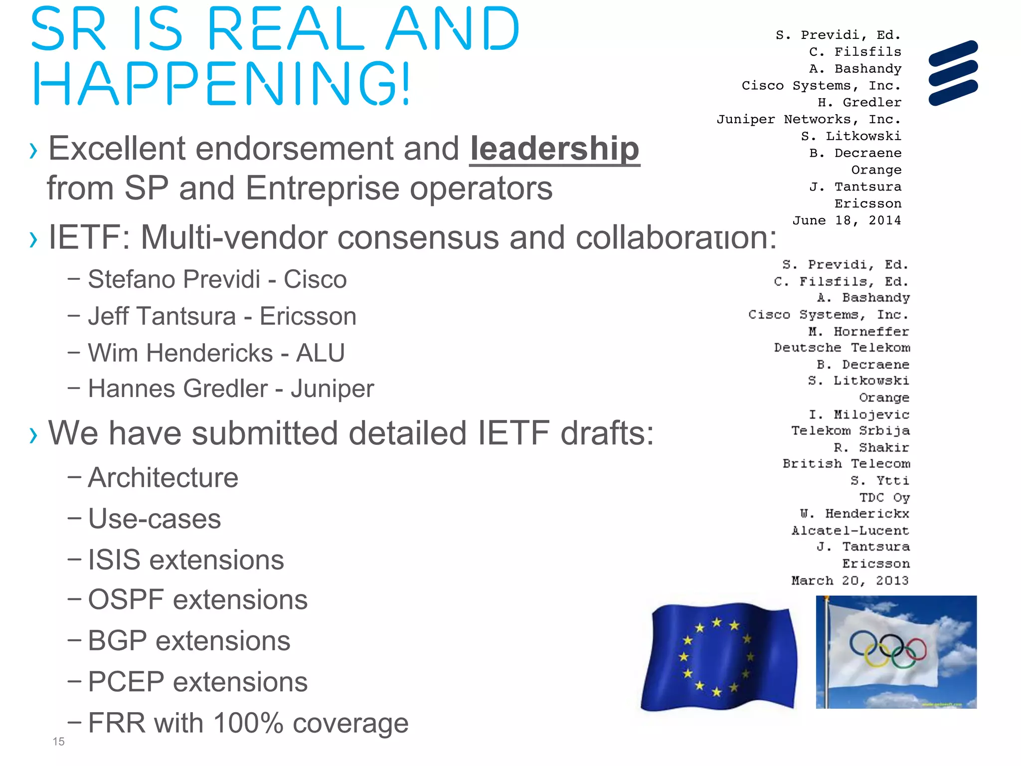 Sr Is Real and 
happening! 
› Excellent endorsement and leadership 
from SP and Entreprise operators 
› IETF: Multi-vendor consensus and collaboration: 
IS-IS for IP Internets S. Previdi, Ed. 
Internet-Draft C. Filsfils 
Intended status: Standards Track A. Bashandy 
Expires: December 20, 2014 Cisco Systems, Inc. 
– Stefano Previdi - Cisco 
– Jeff Tantsura - Ericsson 
– Wim Hendericks - ALU 
– Hannes Gredler - Juniper 
› We have submitted detailed IETF drafts: 
15 
– Architecture 
– Use-cases 
– ISIS extensions 
– OSPF extensions 
– BGP extensions 
– PCEP extensions 
– FRR with 100% coverage 
H. Gredler 
Juniper Networks, Inc. 
S. Litkowski 
B. Decraene 
Orange 
J. Tantsura 
Ericsson 
June 18, 2014 
IS-IS Extensions for Segment Routing 
draft-ietf-isis-segment-routing-extensions-02 
Abstract 
Segment Routing (SR) allows for a flexible definition of end-to-end 
paths within IGP topologies by encoding paths as sequences of 
topological sub-paths, called "segments". These segments are 
advertised by the link-state routing protocols (IS-IS and OSPF). 
This draft describes the necessary IS-IS extensions that need to be 
introduced for Segment Routing. 
Requirements Language 
The key words "MUST", "MUST NOT", "REQUIRED", "SHALL", "SHALL NOT", 
"SHOULD", "SHOULD NOT", "RECOMMENDED", "MAY", and "OPTIONAL" in this 
document are to be interpreted as described in RFC 2119 [RFC2119]. 
Status of This Memo 
This Internet-Draft is submitted in full conformance with the 
provisions of BCP 78 and BCP 79. 
Internet-Drafts are working documents of the Internet Engineering 
Task Force (IETF). Note that other groups may also distribute 
working documents as Internet-Drafts. The list of current Internet- 
Drafts is at http://datatracker.ietf.org/drafts/current/. 
Internet-Drafts are draft documents valid for a maximum of six months 
and may be updated, replaced, or obsoleted by other documents at any 
 