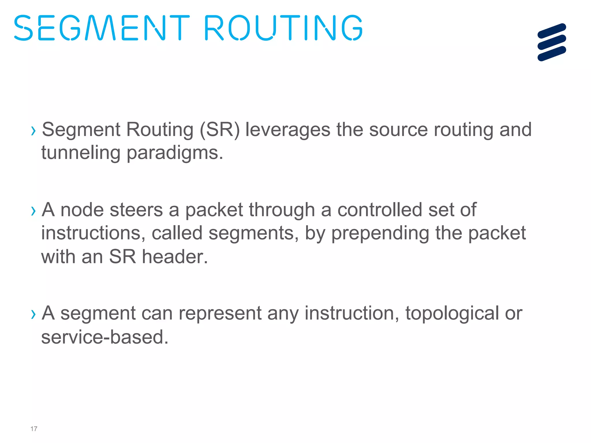 Segment Routing 
› Segment Routing (SR) leverages the source routing and 
tunneling paradigms. 
› A node steers a packet through a controlled set of 
instructions, called segments, by prepending the packet 
with an SR header. 
› A segment can represent any instruction, topological or 
service-based. 
17 
 