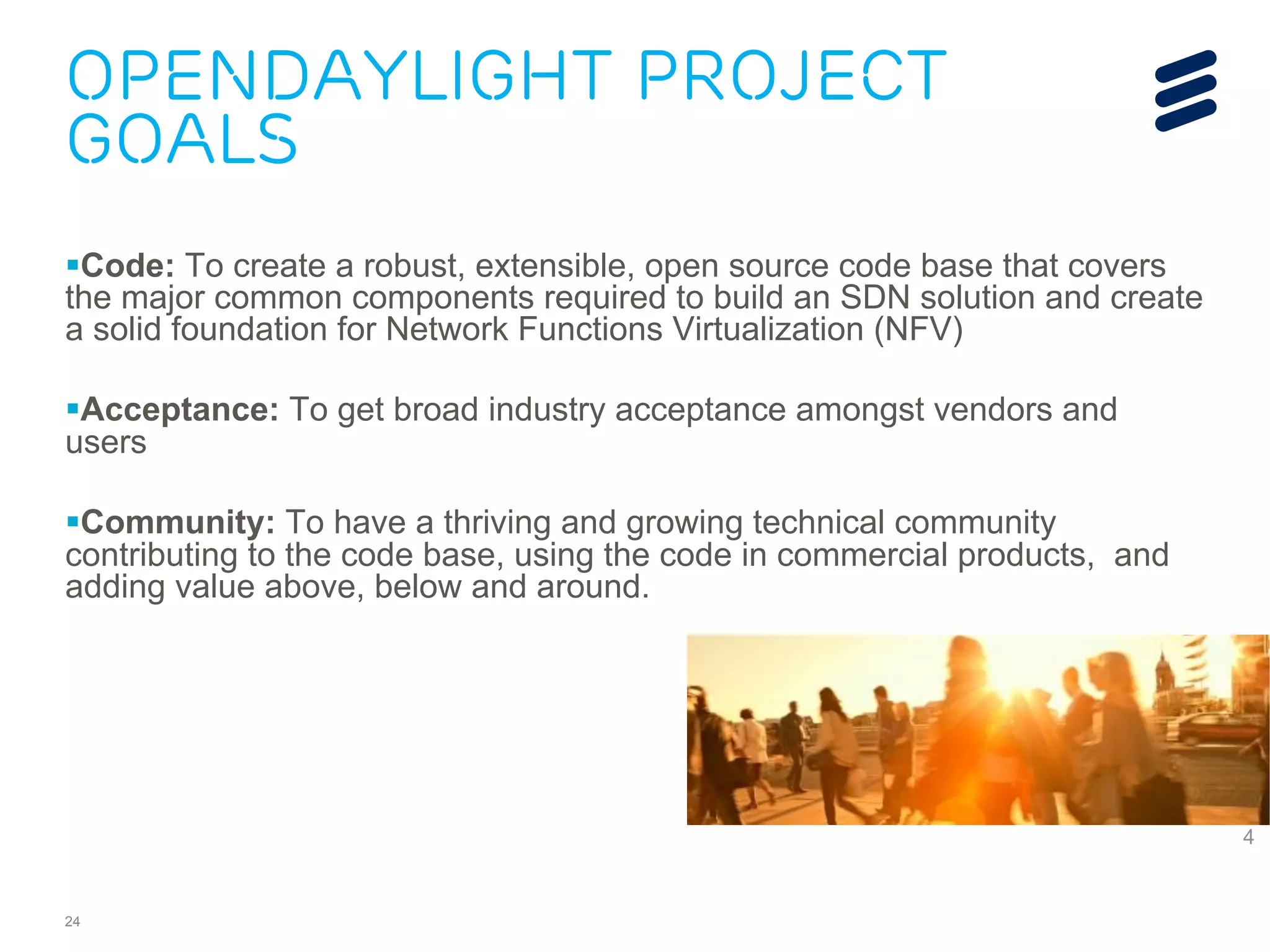 OpenDaylight Project 
Goals 
§ Code: To create a robust, extensible, open source code base that covers 
the major common components required to build an SDN solution and create 
a solid foundation for Network Functions Virtualization (NFV) 
§ Acceptance: To get broad industry acceptance amongst vendors and 
users 
§ Community: To have a thriving and growing technical community 
contributing to the code base, using the code in commercial products, and 
adding value above, below and around. 
24 
2 
4 
 