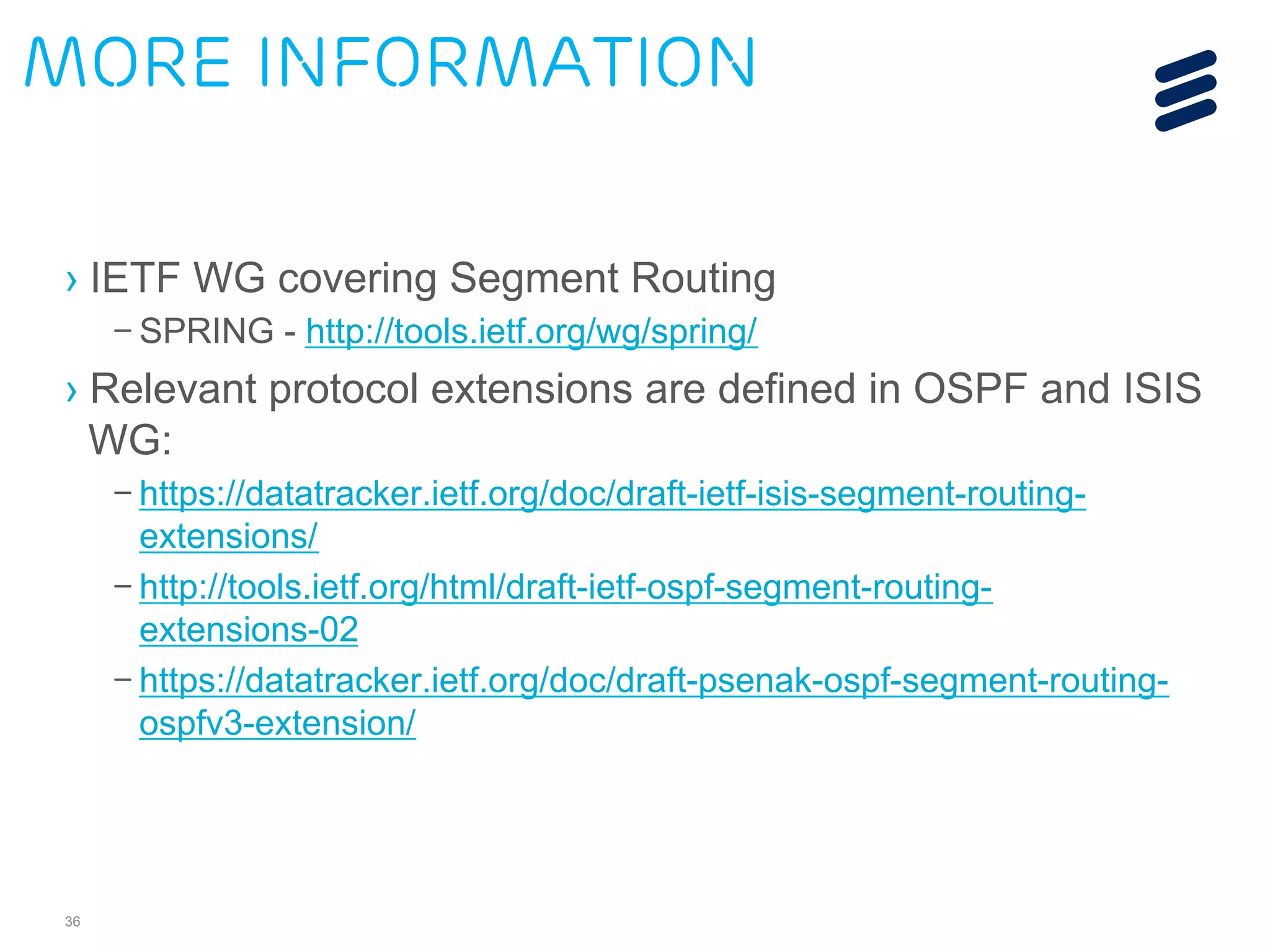 More information 
› IETF WG covering Segment Routing 
– SPRING - http://tools.ietf.org/wg/spring/ 
› Relevant protocol extensions are defined in OSPF and ISIS 
WG: 
36 
– https://datatracker.ietf.org/doc/draft-ietf-isis-segment-routing-extensions/ 
– http://tools.ietf.org/html/draft-ietf-ospf-segment-routing-extensions- 
02 
– https://datatracker.ietf.org/doc/draft-psenak-ospf-segment-routing-ospfv3- 
extension/ 
 