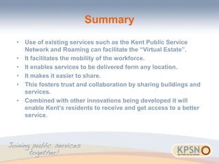 Summary
• Use of existing services such as the Kent Public Service
Network and Roaming can facilitate the “Virtual Estate”.
• It facilitates the mobility of the workforce.
• It enables services to be delivered form any location.
• It makes it easier to share.
• This fosters trust and collaboration by sharing buildings and
services.
• Combined with other innovations being developed it will
enable Kent’s residents to receive and get access to a better
service.
 