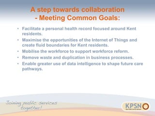 A step towards collaboration
- Meeting Common Goals:
• Facilitate a personal health record focused around Kent
residents.
• Maximise the opportunities of the Internet of Things and
create fluid boundaries for Kent residents.
• Mobilise the workforce to support workforce reform.
• Remove waste and duplication in business processes.
• Enable greater use of data intelligence to shape future care
pathways.
 