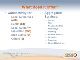 What does it offer?
• Connectivity for:
– Local Authorities
(428)
– Health (64)
– Local Authority
Education (565)
– Blue Lights (61)
– Others (5)
• Aggregated
Services:
– Internet
– PSN
– N3 via a Partner
– Mail relays
– Filtering
– Remote Access
– Firewalls
– Roaming
– Shared Buildings
 