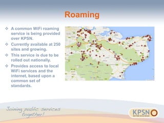 Roaming
 A common WiFi roaming
service is being provided
over KPSN.
 Currently available at 250
sites and growing.
 This service is due to be
rolled out nationally.
 Provides access to local
WiFi services and the
internet, based upon a
common set of
standards.
 