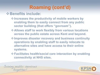 Roaming (cont’d)
Benefits include:
Increases the productivity of mobile workers by
enabling them to easily connect from any public
sector building (that offers “govroam”).
Allows staff to work flexibly from various locations
across the public estate across Kent and beyond.
Improves disaster recovery and business continuity
operations by enabling staff to easily relocate to
alternative sites and have access to their online
systems.
Facilitates health/social care interaction by enabling
connectivity at NHS sites.
 