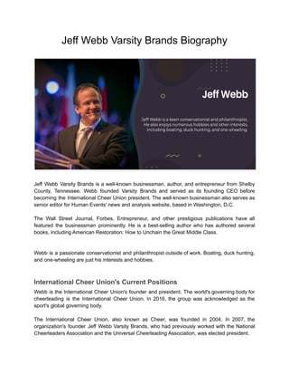 Jeff Webb Varsity Brands Biography
Jeff Webb Varsity Brands is a well-known businessman, author, and entrepreneur from Shelby
County, Tennessee. Webb founded Varsity Brands and served as its founding CEO before
becoming the International Cheer Union president. The well-known businessman also serves as
senior editor for Human Events' news and analysis website, based in Washington, D.C.
The Wall Street Journal, Forbes, Entrepreneur, and other prestigious publications have all
featured the businessman prominently. He is a best-selling author who has authored several
books, including American Restoration: How to Unchain the Great Middle Class.
Webb is a passionate conservationist and philanthropist outside of work. Boating, duck hunting,
and one-wheeling are just his interests and hobbies.
International Cheer Union's Current Positions
Webb is the International Cheer Union's founder and president. The world's governing body for
cheerleading is the International Cheer Union. In 2016, the group was acknowledged as the
sport's global governing body.
The International Cheer Union, also known as Cheer, was founded in 2004. In 2007, the
organization's founder Jeff Webb Varsity Brands, who had previously worked with the National
Cheerleaders Association and the Universal Cheerleading Association, was elected president.
 
