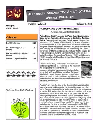 Y ADULT                                   SCHOOL
                            JEFFER SON COMMUNIT
                                      WEEKLY BULLETIN
                            Fall 2011, Volume 5                                        October 10, 2011
Principal,
Ann L. Reed                            FACULTY AND STAFF INFORMATION
                                                      NATIONAL HISPANIC HERITAGE MONTH

                                       Pablo Diego José Francisco de Paula Juan Nepomuceno
Calendar                               María de los Remedios Cipriano de la Santísima Trinidad
                                       Ruiz y Picasso known as Pablo Ruiz Picasso (Spanish pro-
DACE Conference                10/29   nunciation: ; 25 October 1881 – 8 April 1973) was a Spanish
                                       expatriate painter, sculptor, printmaker, ceramicist, and stage
                                       designer, one of the greatest and most influential artists of the
ELA CAHSEE @ 4:30 pm-          11/1
Library
                                       20th century. He is widely known for co-founding the Cubist
                                       movement and for the wide variety of styles that he helped de-
MATH CAHSEE @ 4:30 pm-         11/2    velop and explore. Among his most famous works are the
Library                                proto-Cubist Les Demoiselles d'Avignon (1907) and Guernica
                                       (1937), a portrayal of the German bombing of Guernica during
Veteran’s Day Observation      11/11
                                       the Spanish Civil War.

                                       The enormous body of Picasso’s work remains,
                                       and the legend lives on—a tribute to the vitality of
                                       the ―disquieting‖ Spaniard with the
                                       ―sombre…piercing‖ eyes who superstitiously be-
                                       lieved that work would keep him alive. For nearly
                                       80 of his 91 years Picasso devoted himself to an
                                       artistic production that contributed significantly to   PABLO PICASSO
                                       and paralleled the whole development of modern
                                       art in the 20th century.

                                       Picasso’s art from the time of the Demoiselles was radical in
                                       nature, virtually no 20th-century artist could escape his influ-
Welcome: New Staff Members             ence. Picasso continued to be an innovator into the last decade
                                       of his life. This led to misunderstanding and criticism both in his
                                       lifetime and since, and it was only in the 1980s that his last
                                       paintings began to be appreciated both in themselves and for
                                       their profound influence on the rising generation of young paint-
                                       ers. Since Picasso was able from the 1920s to sell works at
                                       very high prices, he could keep most of his oeuvre in his own
                                       collection. At the time of his death he owned some 50,000
                                       works in various media from every period of his career, which
                                       passed into possession of the French state and his heirs. Their
                                       exhibition and publication has served to reinforce the highest
                                       estimates of Picasso’s astonishing powers of invention and
                                       execution over a span of more than 80 years.
 