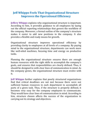 Jeff Whippo Feels That Organizational Structure
Improves the Operational Efficiency
Jeffery Whippo explains why organizational structure is important.
According to him, it provides guidance to all employees by laying
out the official reporting relationships that govern the workflow of
the company. Moreover, a formal outline of the company’s structure
makes it easier to add new positions in the company. It also
provides a flexible and ready means for growth.
Organizational structure improves operational efficiency by
providing clarity to employees at all levels of a company. By paying
mind to the organizational structure, departments can work more
like well-oiled machines, focusing time and energy on productive
tasks.
Planning the organizational structure ensures there are enough
human resources with the right skills to accomplish the company’s
goals, and ensures that responsibilities are clearly defined. Thus, it
should be designed to with clear lines of communication in mind. As
the company grows, the organizational structure must evolve with
it.
Jeff Whippo further explains that poorly structured organizations
find that critical deadlines are not met because there were not
sufficient human resources in each department to accomplish all
parts of a given task. Thus, if the structure is properly defined, it
becomes very easy for the company employees to communicate.
They would have clear lines of communication in mind. According to
him, structure chosen affects the success of the organization in
carrying out its strategy and objectives.
 