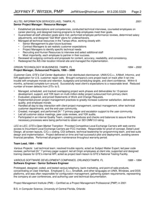 Jeffrey F. Witzer, PMP                             JeffWitzer@hotmail.com           813.230.5329          Page 2


ALLTEL INFORMATION SERVICES (AIS), TAMPA, FL                                                                   2001
Senior Project Manager / Resource Manager
    Established job descriptions and competencies, conducted technical interviews, counseled employees on
    career planning, and designed training programs to help employees meet their goals.
    Guaranteed all staff utilization goals were met, performed employee performance reviews, determined salary
    adjustments, and designed “Get Well” plans for underachievers.
    Managed all technical resources in the Tampa office, working closely with:
        Senior Management to plan future business
        Contract Managers to set realistic customer expectations
        Project Managers to identify specific technical needs
        Recruiting and Human Resources to interview and select additional staff
        Most importantly, each employee to partner in their success.
    Reviewed all outgoing contracts and proposals for content, accuracy, readability, and consistency.
    Redesigned the AIS inter-location Intranet site and managed the implementation.

ORIGIN TECHNOLOGY IN BUSINESS, TAMPA, FL                                                              1994 – 2000
Project Manager, Outsourced Projects, 1996 – 2000
Customer Care, GTE’s Call Center Application: 3-tier distributed client/server, UNIX/C/C++, X/Motif, Informix, and
IVR application for U.S. customer repair calls. Brought company’s core project back on track after it ran into
trouble with employee morale and retention, budgetary and scheduling targets, and client confidence. Within 6
months, achieved complete turn-around. Successfully reset client’s expectations to a reasonable level. Reduced
number of known defects from 275+ to 5.
    Managed, scheduled, and tracked overlapping project work phases and deliverables for 13-person
    development, support, and Y2K team on multi-million-dollar project outsourced from primary client.
    Evaluated, prepared, and priced Statements of Work and Change Requests.
    Implemented proven project management practices to greatly increase customer satisfaction, deliverable
    quality, and employee morale.
    Handled all day-to-day interaction with client project management, contract management, other technical
    customer departments, and the end-user community.
    Created, managed, and performed 24 * 7 primary pager and escalation support to the user community.
    Led all customer status meetings, peer code reviews, and Y2K audits.
    Participated in an internal Quality Team, creating procedures and checks and balances to assure that the
    necessary processes were being performed to obtain an SEI CMM 3.0 rating.

LEC-to-LEC, GTE’s Open Market Transition: Provided Competitive Local Exchange Carriers with web-centric
access to Incumbent Local Exchange Carriers per FCC mandate. Responsible for proof-of-concept, Detail Level
Design, all screen layouts, C/C++ coding, CGI software, technical leadership for programming team, and test suite
design and implementation. Project delivered on time and had successful pilot and deployment, avoiding severe
financial penalties. Performed all program maintenance throughout warranty period.

Team Lead, 1994 – 1996
Various Projects: Led technical team; resolved trouble reports; acted as Subject Matter Expert; led peer code
reviews; performed 24 * 7 primary pager support; led all Origin employees at client site; supported and designed
training classes for GTE’s internal API; acted as project team liaison to GTE’s National Testing Facility.

VARIOUS SOFTWARE DEVELOPMENT COMPANIES, ORLANDO/TAMPA, FL                                             1988 – 1994
Software Engineer / Senior Software Engineer
Prototyped, designed, coded, and tested various telephony, bank marketing, and point-of-sale products,
concentrating on User Interface. Employed C, C++, Smalltalk, and other languages on UNIX, Windows, and DOS
platforms, and was often responsible for configuration management, gathering system requirements, representing
the company at user conferences, and authoring user and technical documentation.

Project Management Institute (PMI) – Certified as a Project Management Professional (PMP) in 2001

B.S. in Computer Science, University of Central Florida, Orlando
 