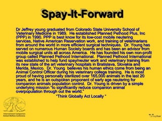 Spay-It-Forward
Dr Jeffrey young graduated from Colorado State University School of
Veterinary Medicine in 1989. He established Planned Pethood Plus, Inc
(PPP) in 1990. PPP is best know for its low-cost mobile neutering
services, Native American Reservation work, and training of veterinarians
from around the world in more efficient surgical techniques. Dr. Young has
served on numerous Human Society boards and has been an advisor from
mobile surgical units all across America. He has founded his own non-profit
group called Planned Pethood International. Planned Pethood International
was established to help fund spay/neuter work and veterinary training from
its new state of the art veterinary hospitals in Bratislava, Slovakia and
Merida, Mexico. Dr. Young believes his human ethics come from being an
Animal Control Officer during his veterinary college training. He is most
proud of having personally sterilized over 165,000 animals in the last 20
years, and he is an outspoken proponent of early age neutering for
companion animals population control. Dr. Young is driven by a simple
underlying mission “to significantly reduce companion animal
overpopulation through out the world.”
                        “Think Globally Act Locally “
 