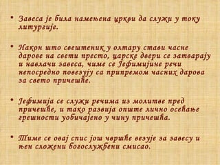 Завеса је била намењена цркви да служи у току литургије.  Након што свештеник у олтару стави часне дарове на свети престо, царске двери се затварају и навлачи завеса, чиме се Јефимијине речи непосредно повезују са припремом часних дарова за свето причешће. Јефимија се служи речима из молитве пред причешће, и тако развија опште лично осећање грешности уобичајено у чину причешћа. Тиме се овај спис још чвршће везује за завесу и њен сложени богослужбени смисао. 