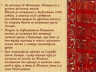 За разлику од Мољенија, Похвала је у целини песнички текст.  Текст је састављен у Љубостињи 1402. године, а извезла га је сребрном позлаћеном жицом на црвеном атласу, да покрива ћивот са моштима кнеза Лазара. Покров са Јефимијином Похвалом  постао је саставни део моштију светога кнеза у Раваници, као што су двострука иконица и завеса заузимале важно место у олтару хиландарске цркве. Као синаксарско житије на Служби кнеза Лазара, служи верзија која је настала по угледу на Похвалу. Састављач ове верзије је написао само увод и крај, и тако је Похвала ушла и у само богослужење.  