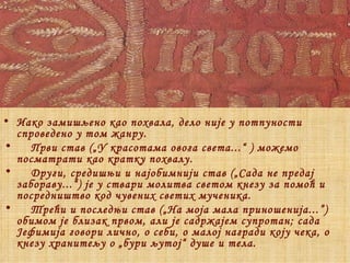 Иако замишљено као похвала, дело није у потпуности спроведено у том жанру. Први став („У красотама овога света...“  )  можемо посматрати као кратку похвалу.  Други, средишњи и најобимнији став („Сада не предај забораву...“) је у ствари молитва светом кнезу за помоћ и посредништво код чувених светих мученика. Трећи и последњи став („На моја мала приношенија... ”)  обимом је близак првом, али је садржајем супротан; сада Јефимија говори лично, о себи, о малој награди коју чека, о кнезу хранитељу о „бури љутој“ душе и тела.   
