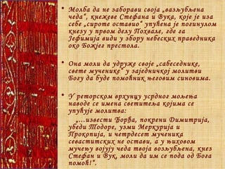 Молба да не заборави своја „вазљубљена чеда“, кнежеве Стефана и Вука, које је иза себе „сироте оставио“ упућена је погинулом кнезу у првом делу Похвале, где га Јефимија види у збору небеских праведника око Божјег престола. Она моли да удруже своје „сабеседнике, свете мученике“ у заједничкој молитви Богу да буде помоћник његовим синовима. У реторском врхунцу усрдног мољења наводе се имена светитеља којима се упућује молитва: „ ...извести Ђорђа, покрени Димитрија, убеди Тодоре, узми Меркурија и Прокопија, и четрдесет мученика севаститских не остави, а у њиховом мучењу војују чеда твоја возљубљена, кнез Стефан и Вук, моли да им се пода од Бога помоћ!“.   