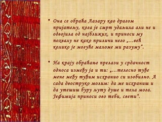 Она се обраћа Лазару као драгом пријатељу, кога је смрт удаљила али не и одвојила од најближих, и приноси му похвалу не како приличи него „...већ колико је могуће маломе ми разуму”. На крају обраћање прелази у срдачност односа између ја и ти:  „ ...телесно туђе мене међу туђим исхранио си изобилно. А сада двоструко молим: да ме исхраниш и да утешиш буру љуту душе и тела мога. Јефимија приноси ово теби, свети“.  