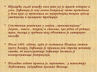 Тражећи склад између оног што јој је живот подарио и узео, Јефимија је свој лични доживљај света преточила у дела која су произашла из највреднијих токова српске уметничке и књижевне традиције. Сопственим решењима у својим ,,приношенијима“ (икона , завеса , покров) и списима, као једна од ретких жена, писаца у средњем веку обогатила је литерарно наслеђе. После 1402. године, када је саставила Похвалу светом кнезу Лазару, Јефимија је примила још строже монашке завете, од малосхимнице Јефимије постала је великосхимница Јевпраксија.  Последње године провела је, вероватно,  у манастиру Љубостињи, задужбини кнегиње Милице. 