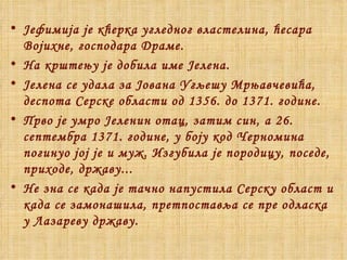Јефимија је кћерка угледног властелина, ћесара Војихне ,  господара Драме.  На крштењу је добила име Јелена.  Јелена се удала за Јована Угљешу Мрњавчевића, деспота Серске области од 1356. до 1371. године. Прво је умро Јеленин отац, затим син, а 26. септембра 1371. године, у боју код Черномина погинуо јој је и муж. Изгубила је породицу, поседе, приходе, државу... Не зна се када је тачно напустила Серску област и када се замонашила, претпоставља се пре одласка у Лазареву државу. 