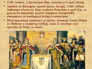 1 389. године, у Косовском боју, погинуо је и кнез Лазар. Заједно са Милицом, женом кнеза Лазара, 1398. године Јефимија одлази на двор султана Бајазита у град Сер, са циљем да оправдају младог Стефана Лазаревића, оптуженог за планирану издају и неверство. Том приликом измолиле су пренос моштију Свете Петке из Трнова у моравску Србију, чиме је сељачки слој престао да бежи са земље.  