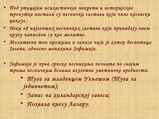 Под утицајем исихастичког покрета и историјског тренутка настали су песнички састави који чине косовски циклус. Неки од најлепших песничких састава који припадају овом кругу написани су као молитве. Молитвени тон прожима и записе чији је аутор деспотица Јелена, односно монахиња Јефимија. Јефимија је прва српска песникиња позната по својим трима песничким делима изузетне уметничке вредности: Туга за младенцом Угљешом  ( Туга за јединчетом) ; Запис на хиландарској завеси; Похвала кнезу Лазару. 