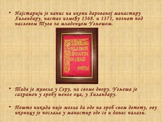 Најстарији је напис на икони дарованој манастиру Хиландару, настао између 1368. и 1371, познат под насловом Туга за младенцем Угљешом. Тада је живела у Серу, на своме двору. Угљеша је сахрањен у гробу њеног оца, у Хиландару. Пошто никада није могла да оде на гроб свом детету, ову иконицу је послала у манастир где се и данас налази. 