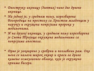 Двоструку иконицу (диптих) чине две дрвене иконице.  На једној је, у средњем пољу, изрезбарена Богородица на престолу са Христом младенцем у наручју и окружена попрсјима пророка у медаљонима.  И на другој иконици, у средњем пољу изрезбарена је Света Тројица окружена медаљонима са попрсјима апостола.  Дрво је уоквирено у сребрни и позлаћени рам. Око њега се налази широк оквир и краси га драго камење осмоугаоног облика, које је окружено зрнима бисера . 
