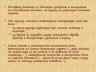 Полеђине диптиха су обложене сребрним и полираним па позлаћеним плочама, на којима је угравиран познати натпис. Ову лирску, елегично интонирану минијатуру чине два дела: на првој корици Јефимија даје основне податке о иконици; на другој се несрећна мајка непосредно обраћа Христу и Богородици, урезаним у икону . Снага лепоте и узвишености молитвеног тона произилази из личног доживљаја смрти   („...које угледах на онима који су ме родили и на рођеном од мене младенцу...”),   материнске нежности и дискретног бола за умрлим дететом   („...жалост непрестано гори у срцу моме, по обичају матерњем побеђена.”). 