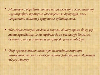 Молитвено обраћање почива на књижевној и живописачкој иконографији тражења удостојења за душу која, носи непрестани пламен у срцу после губитка сина. Последњи стихови сведоче о личном односу према болу, јер мати хришћанка не би требало да се распаљује болом за дететом, али је материнска природа јача и побеђује. Ова j  кратки текст надахнут исповедном лириком наговештва тамне и снажне тонове Јефимијиног Мољенија Исусу Христу. 