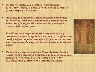 Текст је  састављен у Србији, у Жупањевцу, 1398-1399. године, и извезен је златом на завеси за царске двери у Хиландару. Мољеније је надахнуто евхаристичким молитвама византијског песника и мистичара Симеона Новог Богослова (XI век) и због тога ово нису потпуно изворне Јефимијине речи. Без обзира на изворе надахнућа, ове речи су спој свеопште и личне потребе за спасењем: „...осуђена сам свешћу мојом; ниједна надежда није у мени за спасење моје, ако милосрђе твоје не победи множину безакоња мојих.” На завеси су извезени ликови Исуса Христа, Јована Златоустог и Василија Великог, а речи свог Мољенија Јефимија је сместила на два чиста поља, у дну, између Јована Златоустог и Василија Великог. 