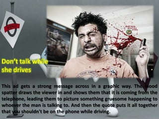 Don’t talk while 
she drives 
This ad gets a strong message across in a graphic way. The blood 
spatter draws the viewer in and shows them that it is coming from the 
telephone, leading them to picture something gruesome happening to 
whoever the man is talking to. And then the quote puts it all together 
that you shouldn't be on the phone while driving. 
 
