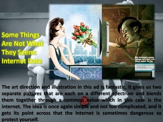 Some Things 
Are Not What 
They Seem: 
Internet Date 
The art direction and illustration in this ad is fantastic, it gives us two 
separate pictures that are each on a different spectrum and blends 
them together through a common value which in this case is the 
internet. The idea is once again simple and not too complicated, and it 
gets its point across that the Internet is sometimes dangerous so 
protect yourself. 
 