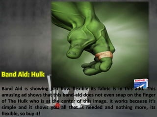 Band Aid: Hulk 
Band Aid is showing just how flexible its fabric is in this add. This 
amusing ad shows that this band-aid does not even snap on the finger 
of The Hulk who is at the center of this image. It works because it’s 
simple and it shows you all that is needed and nothing more, its 
flexible, so buy it! 
 