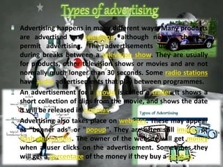 Advertising happens in many different ways. Many products 
are advertised on television, although not all channels 
permit advertising. The advertisements usually appear 
during breaks between a television show. They are usually 
for products, other television shows or movies and are not 
normally much longer than 30 seconds. Some radio stations 
have audio advertisements that play between programmes. 
An advertisement for a movie is called a trailer. It shows a 
short collection of clips from the movie, and shows the date 
it will be released in cinemas. 
Advertising also takes place on websites. These may appear 
as "banner ads" or "popup". They are often still images or 
flash animations. The owner of the website will get money 
when a user clicks on the advertisement. Sometimes they 
will get a percentage of the money if they buy a product. 
 