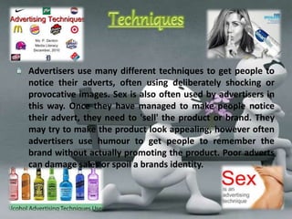 Advertisers use many different techniques to get people to 
notice their adverts, often using deliberately shocking or 
provocative images. Sex is also often used by advertisers in 
this way. Once they have managed to make people notice 
their advert, they need to 'sell' the product or brand. They 
may try to make the product look appealing, however often 
advertisers use humour to get people to remember the 
brand without actually promoting the product. Poor adverts 
can damage sales or spoil a brands identity. 
 