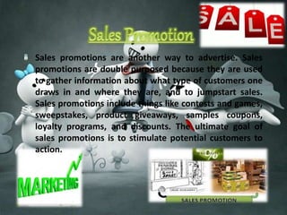 Sales promotions are another way to advertise. Sales 
promotions are double purposed because they are used 
to gather information about what type of customers one 
draws in and where they are, and to jumpstart sales. 
Sales promotions include things like contests and games, 
sweepstakes, product giveaways, samples coupons, 
loyalty programs, and discounts. The ultimate goal of 
sales promotions is to stimulate potential customers to 
action. 
 