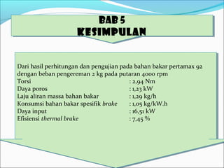 BAB 5
KESIMPULAN
BAB 5
KESIMPULAN
Dari hasil perhitungan dan pengujian pada bahan bakar pertamax 92
dengan beban pengereman 2 kg pada putaran 4000 rpm
Torsi : 2,94 Nm
Daya poros : 1,23 kW
Laju aliran massa bahan bakar : 1,29 kg/h
Konsumsi bahan bakar spesifik brake : 1,05 kg/kW.h
Daya input : 16,51 kW
Efisiensi thermal brake : 7,45 %
Dari hasil perhitungan dan pengujian pada bahan bakar pertamax 92
dengan beban pengereman 2 kg pada putaran 4000 rpm
Torsi : 2,94 Nm
Daya poros : 1,23 kW
Laju aliran massa bahan bakar : 1,29 kg/h
Konsumsi bahan bakar spesifik brake : 1,05 kg/kW.h
Daya input : 16,51 kW
Efisiensi thermal brake : 7,45 %
 