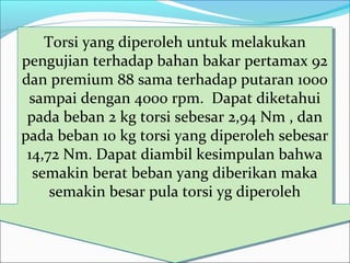 Torsi yang diperoleh untuk melakukan
pengujian terhadap bahan bakar pertamax 92
dan premium 88 sama terhadap putaran 1000
sampai dengan 4000 rpm. Dapat diketahui
pada beban 2 kg torsi sebesar 2,94 Nm , dan
pada beban 10 kg torsi yang diperoleh sebesar
14,72 Nm. Dapat diambil kesimpulan bahwa
semakin berat beban yang diberikan maka
semakin besar pula torsi yg diperoleh
Torsi yang diperoleh untuk melakukan
pengujian terhadap bahan bakar pertamax 92
dan premium 88 sama terhadap putaran 1000
sampai dengan 4000 rpm. Dapat diketahui
pada beban 2 kg torsi sebesar 2,94 Nm , dan
pada beban 10 kg torsi yang diperoleh sebesar
14,72 Nm. Dapat diambil kesimpulan bahwa
semakin berat beban yang diberikan maka
semakin besar pula torsi yg diperoleh
 
