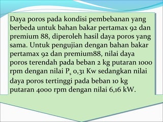 Daya poros pada kondisi pembebanan yang
berbeda untuk bahan bakar pertamax 92 dan
premium 88, diperoleh hasil daya poros yang
sama. Untuk pengujian dengan bahan bakar
pertamax 92 dan premium88, nilai daya
poros terendah pada beban 2 kg putaran 1000
rpm dengan nilai Ps 0,31 Kw sedangkan nilai
daya poros tertinggi pada beban 10 kg
putaran 4000 rpm dengan nilai 6,16 kW.
Daya poros pada kondisi pembebanan yang
berbeda untuk bahan bakar pertamax 92 dan
premium 88, diperoleh hasil daya poros yang
sama. Untuk pengujian dengan bahan bakar
pertamax 92 dan premium88, nilai daya
poros terendah pada beban 2 kg putaran 1000
rpm dengan nilai Ps 0,31 Kw sedangkan nilai
daya poros tertinggi pada beban 10 kg
putaran 4000 rpm dengan nilai 6,16 kW.
 