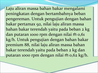 Laju aliran massa bahan bakar mengalami
peningkatan dengan bertambahnya beban
pengereman. Untuk pengujian dengan bahan
bakar pertamax 92, nilai laju aliran massa
bahan bakar terendah yaitu pada beban 2 kg
dan putaran 1000 rpm dengan nilai 0,61ṁ
kg/h. Untuk pengujian dengan bahan bakar
premium 88, nilai laju aliran massa bahan
bakar terendah yaitu pada beban 2 kg dan
putaran 1000 rpm dengan nilai 0,62 kg/h.ṁ
Laju aliran massa bahan bakar mengalami
peningkatan dengan bertambahnya beban
pengereman. Untuk pengujian dengan bahan
bakar pertamax 92, nilai laju aliran massa
bahan bakar terendah yaitu pada beban 2 kg
dan putaran 1000 rpm dengan nilai 0,61ṁ
kg/h. Untuk pengujian dengan bahan bakar
premium 88, nilai laju aliran massa bahan
bakar terendah yaitu pada beban 2 kg dan
putaran 1000 rpm dengan nilai 0,62 kg/h.ṁ
 