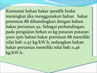 Konsumsi bahan bakar spesifik brake
meningkat jika menggunakan bahan bakar
premium 88 dibandingkan dengan bahan
bakar pertamax 92. Sebagai perbandingan,
pada pengujian beban 10 kg putaran putaran
3000 rpm bahan bakar premium 88 memiliki
nilai bsfc 0,47 kg/kW.h, sedangkan bahan
bakar pertamax memiliki nilai bsfc 0,46
kg/kW.h.
Konsumsi bahan bakar spesifik brake
meningkat jika menggunakan bahan bakar
premium 88 dibandingkan dengan bahan
bakar pertamax 92. Sebagai perbandingan,
pada pengujian beban 10 kg putaran putaran
3000 rpm bahan bakar premium 88 memiliki
nilai bsfc 0,47 kg/kW.h, sedangkan bahan
bakar pertamax memiliki nilai bsfc 0,46
kg/kW.h.
 