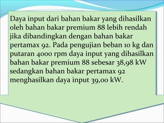 Daya input dari bahan bakar yang dihasilkan
oleh bahan bakar premium 88 lebih rendah
jika dibandingkan dengan bahan bakar
pertamax 92. Pada pengujian beban 10 kg dan
putaran 4000 rpm daya input yang dihasilkan
bahan bakar premium 88 sebesar 38,98 kW
sedangkan bahan bakar pertamax 92
menghasilkan daya input 39,00 kW.
Daya input dari bahan bakar yang dihasilkan
oleh bahan bakar premium 88 lebih rendah
jika dibandingkan dengan bahan bakar
pertamax 92. Pada pengujian beban 10 kg dan
putaran 4000 rpm daya input yang dihasilkan
bahan bakar premium 88 sebesar 38,98 kW
sedangkan bahan bakar pertamax 92
menghasilkan daya input 39,00 kW.
 