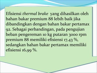 Efisiensi thermal brake yang dihasilkan oleh
bahan bakar premium 88 lebih baik jika
dibandingkan dengan bahan bakar pertamax
92. Sebagai perbandingan, pada pengujian
beban pengereman 10 kg putaran 3000 rpm
premium 88 memiliki efisiensi 17,43 %,
sedangkan bahan bakar pertamax memiliki
efisiensi 16,99 %.
Efisiensi thermal brake yang dihasilkan oleh
bahan bakar premium 88 lebih baik jika
dibandingkan dengan bahan bakar pertamax
92. Sebagai perbandingan, pada pengujian
beban pengereman 10 kg putaran 3000 rpm
premium 88 memiliki efisiensi 17,43 %,
sedangkan bahan bakar pertamax memiliki
efisiensi 16,99 %.
 