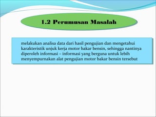 Melakukan analisa data dari hasil pengujian dan mengetahui
karakteristik unjuk kerja motor bakar bensin, sehingga nantinya
diperoleh informasi – informasi yang berguna untuk lebih
menyempurnakan alat pengujian motor bakar bensin tersebut
Melakukan analisa data dari hasil pengujian dan mengetahui
karakteristik unjuk kerja motor bakar bensin, sehingga nantinya
diperoleh informasi – informasi yang berguna untuk lebih
menyempurnakan alat pengujian motor bakar bensin tersebut
1.2 Perumusan Masalah1.2 Perumusan Masalah
 