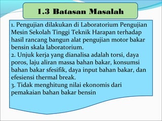 1.3 Batasan Masalah
1. Pengujian dilakukan di Laboratorium Pengujian
Mesin Sekolah Tinggi Teknik Harapan terhadap
hasil rancang bangun alat pengujian motor bakar
bensin skala laboratorium.
2. Unjuk kerja yang dianalisa adalah torsi, daya
poros, laju aliran massa bahan bakar, konsumsi
bahan bakar sfesifik, daya input bahan bakar, dan
efesiensi thermal brake.
3. Tidak menghitung nilai ekonomis dari
pemakaian bahan bakar bensin
 