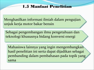 1.5 Manfaat Penelitian
Mahasiswa lainnya yang ingin mengembangkan
hasil penelitian ini serta dapat dijadikan sebagai
pembanding dalam pembahasan pada topik yang
sama
Mahasiswa lainnya yang ingin mengembangkan
hasil penelitian ini serta dapat dijadikan sebagai
pembanding dalam pembahasan pada topik yang
sama
Menghasilkan informasi ilmiah dalam pengujian
unjuk kerja motor bakar bensin
Menghasilkan informasi ilmiah dalam pengujian
unjuk kerja motor bakar bensin
Sebagai pengembangan ilmu pengetahuan dan
teknologi khususnya bidang konversi energi
Sebagai pengembangan ilmu pengetahuan dan
teknologi khususnya bidang konversi energi
 