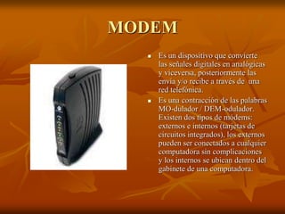 MODEM
 Es un dispositivo que convierte
las señales digitales en analógicas
y viceversa, posteriormente las
envía y/o recibe a través de una
red telefónica.
 Es una contracción de las palabras
MO-dulador / DEM-odulador.
Existen dos tipos de módems:
externos e internos (tarjetas de
circuitos integrados), los externos
pueden ser conectados a cualquier
computadora sin complicaciones
y los internos se ubican dentro del
gabinete de una computadora.
 