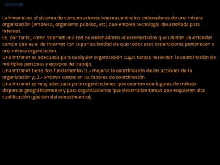 · Intranet:
La intranet es el sistema de comunicaciones internas entre los ordenadores de una misma
organización (empresa, organismo público, etc) que emplea tecnología desarrollada para
Internet.
Es, por tanto, como Internet una red de ordenadores interconectados que utilizan un estándar
común que es el de Internet con la particularidad de que todos esos ordenadores pertenecen a
una misma organización.
Una Intranet es adecuada para cualquier organización cuyas tareas necesitan la coordinación de
múltiples personas y equipos de trabajo.
Una Intranet tiene dos fundamentos:1.- mejorar la coordinación de las acciones de la
organización y; 2.- ahorrar costos en las labores de coordinación.
Una Intranet es muy adecuada para organizaciones que cuentan con lugares de trabajo
dispersos geográficamente y para organizaciones que desarrollan tareas que requieren alta
cualificación (gestión del conocimiento).
 