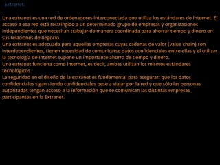 · Extranet:
Una extranet es una red de ordenadores interconectada que utiliza los estándares de Internet. El
acceso a esa red está restringido a un determinado grupo de empresas y organizaciones
independientes que necesitan trabajar de manera coordinada para ahorrar tiempo y dinero en
sus relaciones de negocio.
Una extranet es adecuada para aquellas empresas cuyas cadenas de valor (value chain) son
interdependientes, tienen necesidad de comunicarse datos confidenciales entre ellas y el utilizar
la tecnología de Internet supone un importante ahorro de tiempo y dinero.
Una extranet funciona como Internet, es decir, ambas utilizan los mismos estándares
tecnológicos.
La seguridad en el diseño de la extranet es fundamental para asegurar: que los datos
confidenciales sigan siendo confidenciales pese a viajar por la red y que sólo las personas
autorizadas tengan acceso a la información que se comunican las distintas empresas
participantes en la Extranet.
 