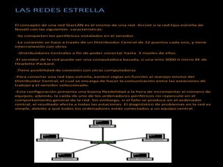 LAS REDES ESTRELLA
El concepto de una red StarLAN es el mismo de una red Arcnet o la red tipo estrella de
Novell con las siguientes características:
-Se comparten los periféricos instalados en el servidor.
-La conexión se hace a través de un Distribuidor Central de 12 puertos cada uno, y tiene
interconexión con otros
-Distribuidores Centrales a fin de poder conectar hasta 3 niveles de ellos.
.El servidor de la red puede ser una computadora basada, o una mini 3000 ó micro XE de
Hewlette-Packard.
.Tiene posibilidad de conexión con otras computadoras
-Para conectar una red tipo estrella, existen reglas en función al manejo mismo del
Distribuidor Central, el cual se encarga de hacer la comunicación entre las estaciones de
trabajo y el servidor seleccionado.
-Esta configuración presenta una buena flexibilidad a la hora de incrementar el número de
equipos; además, la caída de uno de los ordenadores periféricos no repercute en el
comportamiento general de la red. Sin embargo, si el fallo se produce en el ordenador
central, el resultado afecta a todas las estaciones. El diagnóstico de problemas en la red es
simple, debido a que todos los ordenadores están conectados a un equipo central.
 