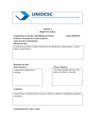 ANEXO A
                                 Registro de Aula(s)

Componente Curricular: Metodologia da Ciência                       Data: 05/08/2011
Professor: Fernanda do Carmo Gonçalves
Tema da aula: Conhecimento
Resumo da aula:
A professora nos falou a respeito da busca do ser humano por conhecimento, e contou
alguns acontecimentos.




Destaques da aula:
Pontos Positivos                                    Pontos Negativos
 A professora explica bem o                         Em minha opinião não ouve Tais
conteúdo.                                          pontos em relação a esta aula




Avaliação:

A aula foi boa e a professora faz com que os alunos se sintam à vontade para questionar
e perguntar.




Comentários livres sobre a aula:
 